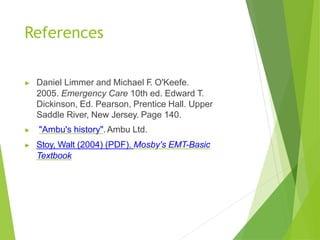 References
▶ Daniel Limmer and Michael F
. O'Keefe.
2005. Emergency Care 10th ed. Edward T.
Dickinson, Ed. Pearson, Prentice Hall. Upper
Saddle River, New Jersey. Page 140.
▶ "Ambu's history".Ambu Ltd.
▶ Stoy, Walt (2004) (PDF). Mosby's EMT-Basic
Textbook
 
