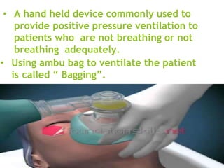 • A hand held device commonly used to
provide positive pressure ventilation to
patients who are not breathing or not
breathing adequately.
• Using ambu bag to ventilate the patient
is called “ Bagging”.
 