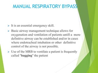 MANUAL RESPIRATORY BYPASS
 It is an essential emergency skill.
 Basic airway management technique allows for
oxygenation and ventilation of patients untill a more
definitive airway can be established and/or in cases
where endotracheal intubation or other definitive
control of the airway is not possible.
 Use of the MRB to ventilate a patient is frequently
called "bagging" the patient
 