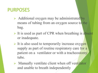 PURPOSES
 Additional oxygen may be administrated by
means of tubing from an oxygen source to the
bag.
 It is used as part of CPR when breathing is absent
or inadequate.
 It is also used to temporarily increase oxygen
supply as part of routine respiratory care for a
patient on a ventilator or with a tracheostomy
tube.
 Manually ventilate client when off ventilator
and unable to breath independently
 