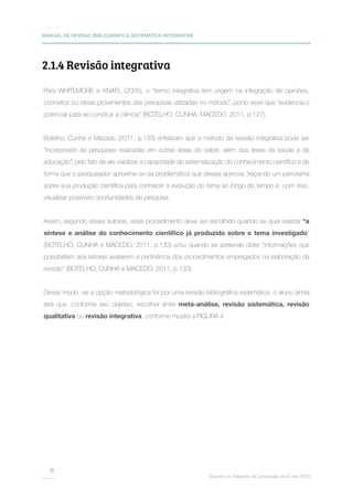 MANUAL DE REVISÃO BIBLIOGRÁFICA SISTEMÁTICA INTEGRATIVA
Suporte ao Trabalho de Conclusão de Curso (TCC)
6
2.1.4 Revisão integrativa
Para WHITEMORE e KNAFL (2005), o “termo integrativa tem origem na integração de opiniões,
conceitos ou ideias provenientes das pesquisas utilizadas no método”, ponto esse que “evidencia o
potencial para se construir a ciência” (BOTELHO; CUNHA; MACEDO, 2011, p.127).
Botelho, Cunha e Macedo (2011, p.133) enfatizam que o método da revisão integrativa pode ser
“incorporado às pesquisas realizadas em outras áreas do saber, além das áreas da saúde e da
educação”, pelo fato de ele viabilizar a capacidade de sistematização do conhecimento científico e de
forma que o pesquisador aproxime-se da problemática que deseja apreciar, traçando um panorama
sobre sua produção científica para conhecer a evolução do tema ao longo do tempo e, com isso,
visualizar possíveis oportunidades de pesquisa.
Assim, segundo esses autores, esse procedimento deve ser escolhido quando se quer realizar “a
síntese e análise do conhecimento científico já produzido sobre o tema investigado”
(BOTELHO, CUNHA e MACEDO, 2011, p.133) e/ou quando se pretende obter “informações que
possibilitem aos leitores avaliarem a pertinência dos procedimentos empregados na elaboração da
revisão” (BOTELHO, CUNHA e MACEDO, 2011, p.133).
Desse modo, se a opção metodológica for por uma revisão bibliográfica sistemática, o aluno ainda
terá que, conforme seu objetivo, escolher entre meta-análise, revisão sistemática, revisão
qualitativa ou revisão integrativa, conforme mostra a FIGURA 4.
 