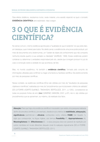 MANUAL DE REVISÃO BIBLIOGRÁFICA SISTEMÁTICA INTEGRATIVA
Suporte ao Trabalho de Conclusão de Curso (TCC)
8
Para efeitos didáticos, resolvemos incluir, neste material, uma sessão especial na qual o conceito
EVIDÊNCIA CIENTÍFICA será explicitado. Veja a seguir.
No senso comum, o termo evidência aponta para a “qualidade do que é evidente”, do que está claro,
em destaque, que é visível para todos. No direito penal, a evidência de uma prova pode produzir, por
meio de documentos e/ou testemunhas, um “caráter de objeto de conhecimento que não comporta
nenhuma dúvida quanto à sua verdade ou falsidade” (AURÉLIO, 1999). Essas evidências podem
condenar ou determinar o verdadeiro responsável pelo ato, desde que consigam produzir no juiz do
caso a convicção sobre a verdade do que aconteceu de fato.
Mas, no mundo acadêmico, há também a evidência científica, formada pelo conjunto de
informações utilizadas para confirmar ou negar uma teoria ou hipótese científica. Ela existirá somente
por meio de pesquisas científicas.
Nesse contexto, as evidências científicas (ECs) são obtidas por meio de “resultados de pesquisas
objetivas e científicas”, realizadas por meio de “procedimentos que incorporaram critérios de validade”,
(DE-LA-TORRE-UGARTE-GUANILO; TAKAHASHI; BERTOLOZZI, 2011, p.1263), considerando-se
todas as possíveis fontes de erro (bias) (SAMPAIO; MANCINI, 2007, p.87), isto é, são obtidas por
procedimentos que se aproximam, ao máximo, da realidade dos fatos.
3 O QUE É EVIDÊNCIA
CIENTÍFICA?
Atenção: Para que haja uma evidência científica é necessário que exista uma pesquisa realizada
dentro de preceitos científicos, por exemplo, obedecer aos critérios de viabilidade, adequação,
significância (pertinência) e eficácia, conhecidos como critérios FAME (Ver Quadro 1),
sigla que corresponde, na língua inglesa, aos termos Feasibility (F), Appropriateness (A),
Meaningfulness (M), Effectiveness (E) – e essa pesquisa deve ser passível de repetição por
outros cientistas em locais diferentes daquele onde foi realizada originalmente (DE-LA-TORRE-
UGARTE-GUANILO; TAKAHASHI; BERTOLOZZI, 2011).
 