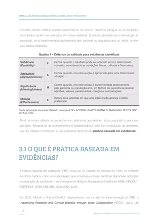 MANUAL DE REVISÃO BIBLIOGRÁFICA SISTEMÁTICA INTEGRATIVA
Suporte ao Trabalho de Conclusão de Curso (TCC)
9
Em razão desses critérios, quando selecionamos um estudo, devemos averiguar se os resultados
encontrados podem ser aplicados em nossa realidade. É preciso perceber se a intervenção foi
apropriada, se foi experimentada positivamente pelo paciente ou população alvo ou, ainda, se teve
seus efeitos analisados.
Afinal, se vamos utilizá-la, é preciso termos parâmetros que sinalizem bom prognóstico para a sua
aplicação. Apropriar-se de conhecimentos já estabelecidos e utilizá-los na resolução de problemas
que nos rodeiam constitui-se no que a literatura denomina de prática baseada em evidências.
Viabilidade
(Feasibility)
Ocorre quando o resultado pode ser aplicado em um determinado
contexto, considerando as condições físicas, culturais e financeiras.
Ocorre quando uma intervenção é apropriada para uma determinada
situação.
Ocorre quando uma intervenção é experimentada positivamente
pelo paciente ou população alvo, em termos de experiência pessoal,
opiniões, valores, pensamentos, crenças e interpretações.
Refere-se à extensão em que uma intervenção alcança o efeito
pretendido.
F
A
M
E
Adequação
(Appropriateness)
Significância
(Meaningfulness)
Eficácia
(Effectiveness)
Quadro 1 - Critérios de validade para evidências científicas
Fonte: Adaptação da autora. Retirado do original DE-LA-TORRE-UGARTE-GUANILO; TAKAHASHI; BERTOLOZZI,
2011, p. 1263.
3.1 O QUE É PRÁTICA BASEADA EM
EVIDÊNCIAS?
A prática baseada em evidências (PBE) iniciou-se no Canadá, na década de 1980, no contexto
da clínica médica, como uma abordagem que incorporava provas científicas disponíveis aplicadas
na resolução de problemas – era nomeada de Medicina Baseada em Evidências (MBE) (FINEOUT-
OVERHOLT; LEVIN; MELNYK, 2004-2005, p.28).
Em 2002, Melnyk e Fineout-Overholt desenvolveram um modelo de implementação da PBE, o
“Advancing Research and Clinical practice through close Collaboration (ARCC)”, isto é, um
 