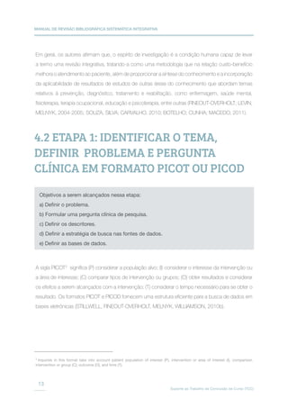 MANUAL DE REVISÃO BIBLIOGRÁFICA SISTEMÁTICA INTEGRATIVA
Suporte ao Trabalho de Conclusão de Curso (TCC)
13
Em geral, os autores afirmam que, o espírito de investigação é a condição humana capaz de levar
a termo uma revisão integrativa, tratando-a como uma metodologia que na relação custo-benefício
melhora o atendimento ao paciente, além de proporcionar a síntese do conhecimento e a incorporação
da aplicabilidade de resultados de estudos de outras áreas do conhecimento que abordam temas
relativos à prevenção, diagnóstico, tratamento e reabilitação, como enfermagem, saúde mental,
fisioterapia, terapia ocupacional, educação e psicoterapia, entre outras (FINEOUT-OVERHOLT; LEVIN;
MELNYK, 2004-2005; SOUZA, SILVA; CARVALHO, 2010; BOTELHO; CUNHA; MACEDO, 2011).
A sigla PICOT3
significa (P) considerar a população alvo; (I) considerar o interesse da intervenção ou
a área de interesse; (C) comparar tipos de intervenção ou grupos; (O) obter resultados e considerar
os efeitos a serem alcançados com a intervenção; (T) considerar o tempo necessário para se obter o
resultado. Os formatos PICOT e PICOD fornecem uma estrutura eficiente para a busca de dados em
bases eletrônicas (STILLWELL, FINEOUT-OVERHOLT, MELNYK, WILLIAMSON, 2010b).
4.2 ETAPA 1: IDENTIFICAR O TEMA,
DEFINIR PROBLEMA E PERGUNTA
CLÍNICA EM FORMATO PICOT OU PICOD
Objetivos a serem alcançados nessa etapa:
a) Definir o problema.
b) Formular uma pergunta clínica de pesquisa.
c) Definir os descritores.
d) Definir a estratégia de busca nas fontes de dados.
e) Definir as bases de dados.
3
Inquiries in this format take into account patient population of interest (P), intervention or area of interest (I), comparison
intervention or group (C), outcome (O), and time (T).
 
