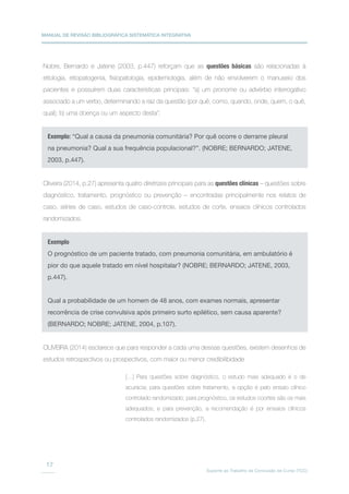 MANUAL DE REVISÃO BIBLIOGRÁFICA SISTEMÁTICA INTEGRATIVA
Suporte ao Trabalho de Conclusão de Curso (TCC)
17
Nobre, Bernardo e Jatene (2003, p.447) reforçam que as questões básicas são relacionadas à
etiologia, etiopatogenia, fisiopatologia, epidemiologia, além de não envolverem o manuseio dos
pacientes e possuírem duas características principais: “a) um pronome ou advérbio interrogativo
associado a um verbo, determinando a raiz da questão (por quê, como, quando, onde, quem, o quê,
qual); b) uma doença ou um aspecto desta”.
Oliveira (2014, p.27) apresenta quatro diretrizes principais para as questões clínicas – questões sobre
diagnóstico, tratamento, prognóstico ou prevenção – encontradas principalmente nos relatos de
caso, séries de caso, estudos de caso-controle, estudos de corte, ensaios clínicos controlados
randomizados.
OLIVEIRA (2014) esclarece que para responder a cada uma dessas questões, existem desenhos de
estudos retrospectivos ou prospectivos, com maior ou menor credibilibidade
Exemplo: “Qual a causa da pneumonia comunitária? Por quê ocorre o derrame pleural
na pneumonia? Qual a sua frequência populacional?”. (NOBRE; BERNARDO; JATENE,
2003, p.447).
Exemplo
O prognóstico de um paciente tratado, com pneumonia comunitária, em ambulatório é
pior do que aquele tratado em nível hospitalar? (NOBRE; BERNARDO; JATENE, 2003,
p.447).
Qual a probabilidade de um homem de 48 anos, com exames normais, apresentar
recorrência de crise convulsiva após primeiro surto epilético, sem causa aparente?
(BERNARDO; NOBRE; JATENE, 2004, p.107).
[…] Para questões sobre diagnóstico, o estudo mais adequado é o de
acurácia; para questões sobre tratamento, a opção é pelo ensaio clínico
controlado randomizado; para prognóstico, os estudos coortes são os mais
adequados; e para prevenção, a recomendação é por ensaios clínicos
controlados randomizados (p.27).
 