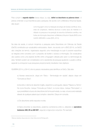 MANUAL DE REVISÃO BIBLIOGRÁFICA SISTEMÁTICA INTEGRATIVA
Suporte ao Trabalho de Conclusão de Curso (TCC)
18
Para cumprir o segundo objetivo dessa etapa, ou seja, definir os descritores ou palavras-chave4
, é
preciso entender a sua importância para a pesquisa. De acordo com a Biblioteca Virtual da Saúde,
eles atuam
Na área da saúde, é comum iniciarmos a pesquisa pelos Descritores em Ciências da Saúde
(DeCS) constituídos por vocabulários estruturados. Assim, de acordo com a BVS (2014), os DeCS
são coleções de termos, organizados segundo uma metodologia na qual é possível especificar
as relações entre conceitos com o propósito de facilitar o acesso à informação. Os vocabulários
são usados como uma espécie de filtro entre a linguagem utilizada pelo autor e a terminologia da
área. Também podem ser considerados como assistentes de pesquisa ajudando o usuário a refinar,
expandir ou enriquecer suas pesquisas proporcionando resultados mais objetivos.
OLIVEIRA (2014, p.39-41) cita os passos necessários para identificar os DeCs. São eles:
a) Acesse www.bvs.br, clique em “Decs - Terminologia em saúde”, depois clique em
“Consulta ao Decs”.
b) Escolha o idioma do descritor (inglês, espanhol ou português), depois “Palavra ou Termo”.
No ícone Escolha, marque “Consulta por Índice”, no ícone índice, marque “Permutado”, o
que possibilitará a busca de descritores de forma permutada, ou seja, a busca será realizada
através de qualquer palavra que compõe o descritor. Clique em consulta.
c) Os descritores serão expostos na tela.
d) Após encontrar os descritores, podemos combiná-los entre si, utilizando os operadores
booleanos: AND, OR ou AND NOT, segundo a lógica dos conjuntos. Por exemplo:
4
Maiores detalhes disponíveis em:http://decs.bvs.br/P/Artigo.pdf.
como linguagem única na indexação de artigos de revistas científicas, livros,
anais de congressos, relatórios técnicos e outros tipos de materiais e é
utilizado na pesquisa e recuperação de assuntos da literatura científica, nas
fontes de informação disponíveis na Biblioteca Virtual em Saúde (BVS) como
LILACS, MEDLINE e outras (BVS, 2014).
 