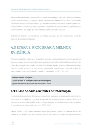 MANUAL DE REVISÃO BIBLIOGRÁFICA SISTEMÁTICA INTEGRATIVA
Suporte ao Trabalho de Conclusão de Curso (TCC)
22
Após termos preenchidos a primeira parte da tabela PICO (Figura 12), iremos em busca das melhores
evidências (melhores artigos originais), utilizando os operadores booleanos. Colocamos primeiramente
as palavras-chaves contidas na questão, por exemplo: recorrência (recorrente), epiléptico (epilepsia),
crise convulsiva (convulsão), e vamos explorando e experimentando até encontrar os descritores que
nos encaminhará aos artigos que responderão à questão clínica de pesquisa.
E, finalmente, listamos, como evidências encontradas, os artigos que foram selecionados a partir do
conjunto de operadores utilizados.
Uma vez elucidado o problema, a pergunta de pesquisa e os descritores por meio do qual vamos
buscar os artigos originais, a atenção se volta para a busca da melhor evidência. Essa etapa depende
muito dos resultados encontrados ou delineados na etapa anterior, pois um problema amplamente
descrito tenderá a conduzir a uma amostra diversificada, exigindo maior critério de análise do
pesquisador (DE-LA-TORRE-UGARTE-GUANILO; TAKAHASHI; BERTOLOZZI, 2011)
A estratégia de busca é uma técnica ou um conjunto de regras para tornar possível o encontro entre
uma pergunta formulada e a informação armazenada em uma base de dados. Isso significa que, a
partir de um arquivo (fonte de informação), pode-se selecionar um conjunto de itens que constituem
a resposta de uma determinada pergunta (LOPES, 2002).
Dessa maneira, é importante selecionar bases que possam fornecer as melhores evidências
científicas. No entanto, essa pesquisa pode ser dificultada quando se conhecem apenas as bases
4.3 ETAPA 2: PROCURAR A MELHOR
EVIDÊNCIA
Objetivos a serem alcançados:
a) usar as bases de dados para buscar os artigos originais.
b) utilizar os critérios de inclusão e exclusão nessa busca.
4.3.1 Base de dados ou fontes de informação
 