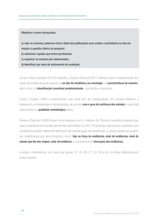 MANUAL DE REVISÃO BIBLIOGRÁFICA SISTEMÁTICA INTEGRATIVA
Suporte ao Trabalho de Conclusão de Curso (TCC)
30
Objetivos a serem alcançados:
a) reler os resumos, palavras-chave, título das publicações para avaliar a pertinência ou não em
relação à questão clínica de pesquisa;
b) selecionar aqueles que forem pertinentes;
c) organizar os estudos pré-selecionados;
d) identificar por meio de instrumento de avaliação.
Souza, Silva e Carvalho (2010) e Botelho, Cunha e Macedo (2011) afirmam que a categorização dos
níveis de evidência pode basear-se no tipo de incidência, na cronologia ou características da amostra,
bem como na classificação conceitual predeterminada, que facilite a descrição.
Cook e Guyatt (1995) complementam que esse tipo de categorização em estudos relativos a
tratamento e à prevenção é hierarquizada, de acordo com o grau de confiança dos estudos à qual está
relacionada e a qualidade metodológica deles.
Pereira e Bachion (2006) fizeram uma pesquisa com o objetivo de “fornecer subsídios operacionais
para a realização de estudos de revisão sistemática” (p.491). Os achados dos autores revelaram que
na literatura existem diferentes definições de classificação das evidências; e essas evidências podem
ser classificadas por denominações como: tipo ou força de evidências, nível de evidências, nível do
estudo que lhe deu origem, valor da evidência ou simplesmente hierarquia das evidências.
A seguir, mostraremos, por meio das figuras 18, 19, 20, 21, 22, 23 e 24, a síntese elaborada por
esses autores.
 