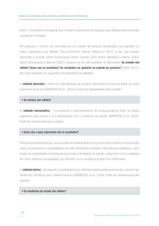 MANUAL DE REVISÃO BIBLIOGRÁFICA SISTEMÁTICA INTEGRATIVA
Suporte ao Trabalho de Conclusão de Curso (TCC)
35
Assim, o importante é assegurar que o desenho apropriado de pesquisa seja utilizado para responder
à pergunta formulada.
Por exemplo: é comum não encontrarmos um número de estudos classificados, por exemplo, no
nível I, explicitados por Stillwell, Fineout-Overholt, Melnyk, Williamson (2010, p.43), que possam
responder à questão clínica da pesquisa. Assim, autores como Nobre, Bernardo e Jatene, (2003,
2004) Sandelowski e Barroso (2007), baseiam-se em três questões fundamentais: Os estudos são
válidos? Quais são os resultados? Os resultados me ajudarão no cuidado do paciente? (CASP, 2011).
Isso para realizarem os seguintes procedimentos de validade:
a) validade descritiva – refere-se à identificação de estudos relevantes por meio de todos os meios
acessíveis de busca (BARROSO et al., 2003) e pode ser representada pela questão:
b) validade interpretativa – compreende o reconhecimento da correspondência entre os dados
registrados pelo revisor e sua interpretação com o conteúdo do estudo (BARROSO et al., 2003).
Pode ser representada pela questão:
Paraestudosdeintervenção,essaquestãodacredibilidadedoestudoabordaoimpactodaintervenção
sobre os resultados e a probabilidade de obter semelhante resultado. Para estudos qualitativos, inclui
avaliar se a abordagem de pesquisa se encaixa à finalidade do estudo, juntamente com a avaliação
de outros aspectos da pesquisa, por exemplo, se os resultados podem ser confirmados.
c) validade teórica – diz respeito à credibilidade dos métodos desenvolvidos para atingir a síntese das
evidências científicas que o revisor forneceu (BARROSO et al., 2003). Pode ser representada pela
questão:
• Os estudos são válidos?
• Quais são e quão importante são os resultados?
• Os resultados do estudo são válidos?
 