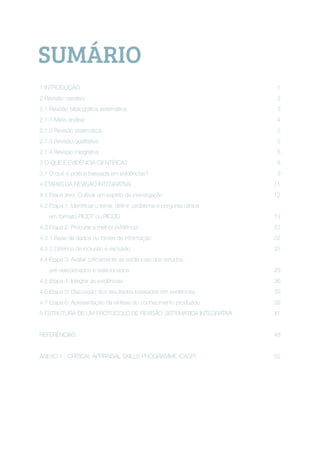 SUMÁRIO
1 INTRODUÇÃO 1	
2 Revisão narrativa 3
2.1 Revisão bibliográfica sistemática 3
2.1.1 Meta-análise	 4
2.1.2 Revisão sistemática	 5
2.1.3 Revisão qualitativa	 5
2.1.4 Revisão integrativa	 6
3 O QUE É EVIDÊNCIA CIENTÍFICA?	 8
3.1 O que é prática baseada em evidências?	 9
4 ETAPAS DA REVISÃO INTEGRATIVA	 11
4.1 Etapa zero: Cultivar um espírito de investigação	 12
4.2 Etapa 1: Identificar o tema, definir problema e pergunta clínica 
em formato PICOT ou PICOD 13
4.3 Etapa 2: Procurar a melhor evidência 22
4.3.1 Base de dados ou fontes de informação 22
4.3.2 Critérios de inclusão e exclusão 25
4.4 Etapa 3: Avaliar criticamente as evidências dos estudos
pré-selecionados e selecionados	 29
4.5 Etapa 4: Integrar as evidências	 36
4.6 Etapa 5: Discussão dos resultados baseados em evidências 39
4.7 Etapa 6: Apresentação da síntese do conhecimento produzido	 39
5 ESTRUTURA DE UM PROTOCOLO DE REVISÃO SISTEMÁTICA INTEGRATIVA 41
REFERÊNCIAS	 48
ANEXO 1 - CRITICAL APPRAISAL SKILLS PROGRAMME (CASP) 55
 
