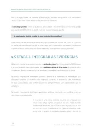MANUAL DE REVISÃO BIBLIOGRÁFICA SISTEMÁTICA INTEGRATIVA
Suporte ao Trabalho de Conclusão de Curso (TCC)
36
Para que sejam válidos, os métodos de investigação precisam ser rigorosos e os instrumentos
utilizados para medir os resultados-chave precisam ser confiáveis.
d) validade pragmática – refere-se à utilidade, aplicabilidade e transferência do conhecimento gerado
para a prática (BARROSO et al., 2003). Pode ser representada pela questão:
Essa questão de aplicabilidade do estudo abrange considerações clínicas, tais como: os indivíduos
do estudo são semelhantes aos que eu quero pesquisar? Os benefícios encontrados na pesquisa
superam os riscos com a pesquisa? Existe viabilidade, custo-benefício para os pacientes?
Outro ponto importante na revisão integrativa é a análisedosdados. Para Whitemore e Knafl (2005), esse
é um grande desafio para o pesquisador, pois a análise e a síntese de várias fontes são procedimentos
complexos e diversos quanto ao tipo de abordagem metodológica qualitativa ou quantitativa.
Na revisão integrativa de abordagem qualitativa, observa-se a diversidade de metodologias que
possibilitam sintetizar os resultados das evidências científicas. A despeito de cada metodologia
ter suas peculiaridades, elas também podem ser complementares, com características que se
justapõem.
Na revisão integrativa de abordagem quantitativa, a síntese das evidências científicas pode ser
descritiva ou por meta-análise.
• Os resultados me ajudarão a cuidar de meus pacientes (da comunidade)?
4.5 ETAPA 4: INTEGRAR AS EVIDÊNCIAS
A metanálise é uma análise estatística, resultante da combinação dos
resultados dos artigos originais, para produzir uma única medida do efeito
da intervenção terapêutica, da acurácia do teste diagnóstico ou do fator
de risco em estudo. Combinando-se as Evidências Científicas pode-
se aumentar o tamanho da população analisada, reduzir o intervalo de
 