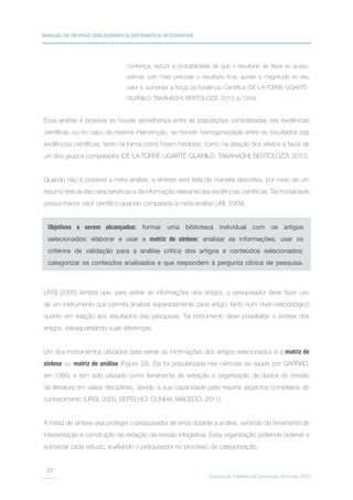 MANUAL DE REVISÃO BIBLIOGRÁFICA SISTEMÁTICA INTEGRATIVA
Suporte ao Trabalho de Conclusão de Curso (TCC)
37
confiança, reduzir a probabilidade de que o resultado se deva ao acaso,
estimar com mais precisão o resultado final, ajustar a magnitude do seu
valor e aumentar a força da Evidência Científica (DE-LA-TORRE-UGARTE-
GUANILO; TAKAHASHI; BERTOLOZZI, 2010, p.1264).
Essa análise é possível se houver semelhança entre as populações consideradas nas evidências
científicas ou no caso da mesma intervenção, se houver homogeneidade entre os resultados das
evidências científicas, tanto na forma como foram medidos, como na direção dos efeitos a favor de
um dos grupos comparados (DE-LA-TORRE-UGARTE-GUANILO; TAKAHASHI; BERTOLOZZI, 2010).
Quando não é possível a meta-análise, a síntese será feita de maneira descritiva, por meio de um
resumo textual das características e da informação relevante das evidências científicas. Tal modalidade
possui menor valor científico quando comparada à meta-análise (JBI, 2009).
URSI (2005) lembra que, para extrair as informações dos artigos, o pesquisador deve fazer uso
de um instrumento que permita analisar separadamente cada artigo, tanto num nível metodológico
quanto em relação aos resultados das pesquisas. Tal instrumento deve possibilitar a síntese dos
artigos, salvaguardando suas diferenças.
Um dos instrumentos utilizados para extrair as informações dos artigos selecionados é a matriz de
síntese ou matriz de análise (Figura 28). Ela foi popularizada nas ciências da saúde por GARRAD,
em 1999, e tem sido utilizada como ferramenta de extração e organização de dados de revisão
da literatura em várias disciplinas, devido à sua capacidade para resumir aspectos complexos do
conhecimento (URSI, 2005; BOTELHO; CUNHA; MACEDO, 2011).
A matriz de síntese visa proteger o pesquisador de erros durante a análise, servindo de ferramenta de
interpretação e construção da redação da revisão integrativa. Essa organização pretende ordenar e
sumarizar cada estudo, auxiliando o pesquisador no processo de categorização.
Objetivos a serem alcançados: formar uma biblioteca individual com os artigos
selecionados; elaborar e usar a matriz de síntese; analisar as informações; usar os
critérios de validação para a análise crítica dos artigos e conteúdos selecionados;
categorizar os conteúdos analisados e que respondem à pergunta clínica de pesquisa.
 