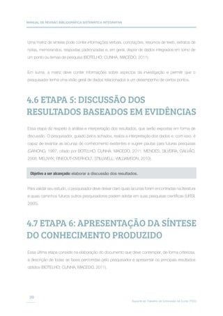 MANUAL DE REVISÃO BIBLIOGRÁFICA SISTEMÁTICA INTEGRATIVA
Suporte ao Trabalho de Conclusão de Curso (TCC)
39
Uma matriz de síntese pode conter informações verbais, conotações, resumos de texto, extratos de
notas, memorandos, respostas padronizadas e, em geral, dispor de dados integrados em torno de
um ponto ou temas de pesquisa (BOTELHO; CUNHA; MACEDO, 2011).
Em suma, a matriz deve conter informações sobre aspectos da investigação e permitir que o
pesquisador tenha uma visão geral de dados relacionados a um desempenho de certos pontos.
Essa etapa diz respeito à análise e interpretação dos resultados, que serão expostas em forma de
discussão. O pesquisador, guiado pelos achados, realiza a interpretação dos dados e, com isso, é
capaz de levantar as lacunas de conhecimento existentes e sugerir pautas para futuras pesquisas
(GANONG, 1987, citado por BOTELHO, CUNHA; MACEDO. 2011; MENDES; SILVEIRA; GALVÃO,
2008; MELNYK; FINEOUT-OVERHOLT; STILLWELL; WILLIAMSON, 2010).
Para validar seu estudo, o pesquisador deve deixar claro quais lacunas foram encontradas na literatura
e quais caminhos futuros outros pesquisadores podem adotar em suas pesquisas científicas (URSI,
2005).
Essa última etapa consiste na elaboração do documento que deve contemplar, de forma criteriosa,
a descrição de todas as fases percorridas pelo pesquisador e apresentar os principais resultados
obtidos (BOTELHO; CUNHA; MACEDO, 2011).
4.6 ETAPA 5: DISCUSSÃO DOS
RESULTADOS BASEADOS EM EVIDÊNCIAS
4.7 ETAPA 6: APRESENTAÇÃO DA SÍNTESE
DO CONHECIMENTO PRODUZIDO
Objetivo a ser alcançado: elaborar a discussão dos resultados.
 