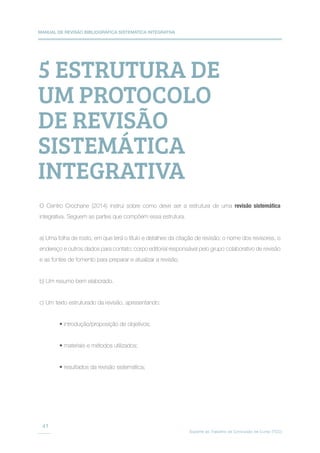 MANUAL DE REVISÃO BIBLIOGRÁFICA SISTEMÁTICA INTEGRATIVA
Suporte ao Trabalho de Conclusão de Curso (TCC)
41
5 ESTRUTURA DE
UM PROTOCOLO
DE REVISÃO
SISTEMÁTICA
INTEGRATIVA
O Centro Crochane (2014) instrui sobre como deve ser a estrutura de uma revisão sistemática
integrativa. Seguem as partes que compõem essa estrutura.
a) Uma folha de rosto, em que terá o título e detalhes da citação de revisão; o nome dos revisores, o
endereço e outros dados para contato; corpo editorial responsável pelo grupo colaborativo de revisão
e as fontes de fomento para preparar e atualizar a revisão.
b) Um resumo bem elaborado.
c) Um texto estruturado da revisão, apresentando:
• introdução/proposição de objetivos;
• materiais e métodos utilizados;
• resultados da revisão sistemática;
 