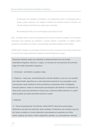 MANUAL DE REVISÃO BIBLIOGRÁFICA SISTEMÁTICA INTEGRATIVA
Suporte ao Trabalho de Conclusão de Curso (TCC)
42
• discussão dos resultados encontrados, com julgamentos sobre as implicações para a
prática e para a pesquisa, com citações completas dos estudos incluídos na revisão e os
estudos excluídos (fornecendo as razões para a exclusão);
• considerações finais com recomendações para estudos futuros.
Obs.: As tabelas devem conter as características dos estudos incluídos na revisão, as informações
necessárias para avaliação da qualidade e, quando possível e apropriado, as tabelas devem
apresentar os resultados da revisão e a apresentação da síntese estatística (meta-análise).
LOPES (2006), baseado nas orientações do Centro Crochane, descreve em seu artigo a estrutura de
um protocolo de revisão sistemática integrativa, transcrita literalmente a seguir.
Diferentes métodos podem ser utilizados no desenvolvimento de uma revisão
sistemática integrativa. Descrevo, a seguir, um exemplo de uma estrutura de protocolo/
artigo de revisão sistemática integrativa:
1. Introdução - semelhante a qualquer artigo.
2. Objetivos - neste caso, semelhantemente a demais trabalhos, mas com uma questão
bem determinada, especifica-se o mais claramente possível em que população, quais
intervenções e quais desfechos clínicos benéficos e prejudiciais serão investigados.
Exemplo genérico: avaliar se intervenções psicoterápicas são efetivas no tratamento da
fobia social, quais seus benefícios a longo prazo e possíveis efeitos adversos. É a partir
desta questão que serão escolhidos estudos a avaliar.
3. Métodos
3.1. Tipos de participantes: De antemão, defina MUITO claramente quais artigos,
referentes a que tipos de pacientes, serão revisados. Poderíamos, por exemplo, procurar
por todos os artigos no mundo referentes a psicoterapia em pacientes com fobia
social, qualquer que fosse o critério diagnóstico adotado, ou, eventualmente, restringir
 