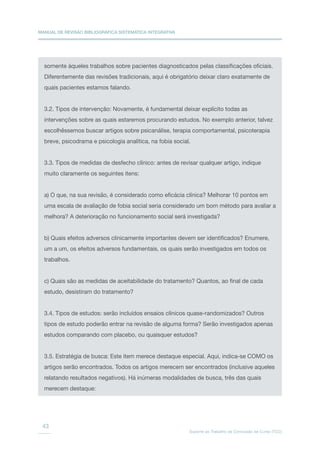 MANUAL DE REVISÃO BIBLIOGRÁFICA SISTEMÁTICA INTEGRATIVA
Suporte ao Trabalho de Conclusão de Curso (TCC)
43
somente àqueles trabalhos sobre pacientes diagnosticados pelas classificações oficiais.
Diferentemente das revisões tradicionais, aqui é obrigatório deixar claro exatamente de
quais pacientes estamos falando.
3.2. Tipos de intervenção: Novamente, é fundamental deixar explícito todas as
intervenções sobre as quais estaremos procurando estudos. No exemplo anterior, talvez
escolhêssemos buscar artigos sobre psicanálise, terapia comportamental, psicoterapia
breve, psicodrama e psicologia analítica, na fobia social.
3.3. Tipos de medidas de desfecho clínico: antes de revisar qualquer artigo, indique
muito claramente os seguintes itens:
a) O que, na sua revisão, é considerado como eficácia clínica? Melhorar 10 pontos em
uma escala de avaliação de fobia social seria considerado um bom método para avaliar a
melhora? A deterioração no funcionamento social será investigada?
b) Quais efeitos adversos clinicamente importantes devem ser identificados? Enumere,
um a um, os efeitos adversos fundamentais, os quais serão investigados em todos os
trabalhos.
c) Quais são as medidas de aceitabilidade do tratamento? Quantos, ao final de cada
estudo, desistiram do tratamento?
3.4. Tipos de estudos: serão incluídos ensaios clínicos quase-randomizados? Outros
tipos de estudo poderão entrar na revisão de alguma forma? Serão investigados apenas
estudos comparando com placebo, ou quaisquer estudos?
3.5. Estratégia de busca: Este item merece destaque especial. Aqui, indica-se COMO os
artigos serão encontrados. Todos os artigos merecem ser encontrados (inclusive aqueles
relatando resultados negativos). Há inúmeras modalidades de busca, três das quais
merecem destaque:
 