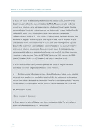MANUAL DE REVISÃO BIBLIOGRÁFICA SISTEMÁTICA INTEGRATIVA
Suporte ao Trabalho de Conclusão de Curso (TCC)
44
a) Busca em bases de dados computadorizadas: na área de saúde, existem várias
disponíveis, com diferentes especificidades. Na MEDLINE, por exemplo, podemos
encontrar as citações a uma grande parcela dos estudos de língua inglesa. Estudos
europeus (ou de língua não inglesa), por sua vez, teriam maior chance de identificação
na EMBASE, assim como estudos latino-americanos estariam catalogados
preferencialmente no LILACS. Utilize o maior número possível de bases de dados para
encontrar os artigos a revisar, seja qual for a língua ou país. Não se esqueça de que
cada base de dados possui comandos de busca com uma sintaxe própria, capazes
de aumentar ou diminuir a sensibilidade e a especificidade da sua busca, bem como
o número de citações recuperadas. Escreva em quais bases de dados pesquisou,
transcreva detalhadamente a estratégia de busca e, se possível, identifique o período
coberto em cada pesquisa. Exemplo: MEDLINE (janeiro de 1966 a agosto de 1999):
((social[Title Word] AND phobia[Title Word]) AND psychother*[Title Word])
b) Busca manual: neste caso, podemos procurar em todas as edições de certos
periódicos, buscando artigos específicos de nosso interesse.
c)	 Contato pessoal e busca por artigos não publicados: por vezes, certos estudos
(especialmente aqueles com resultados negativos) não são publicados, embora seus
manuscritos estejam à disposição das instituições e/ou dos autores originais. É sempre
útil entrar em contato com estes autores, visando identificar ensaios não publicados.
3.6. Métodos da revisão
Não se esqueça de descrever:
a) Quem revisou os artigos? Houve mais de um revisor envolvido? Os artigos foram
avaliados independentemente por cada revisor?
 