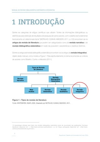 MANUAL DE REVISÃO BIBLIOGRÁFICA SISTEMÁTICA INTEGRATIVA
Suporte ao Trabalho de Conclusão de Curso (TCC)
1
Tipos de Revisão
da Literatura
Revisão
Narrativa
Revisão
Bibliográfica
Sistemática
Meta
Análise
Revisão
Sistemática
Revisão
Qualitativa
Revisão
Integrativa
1  INTRODUÇÃO
Dentre as categorias de artigos científicos que utilizam “fontes de informações bibliográficas ou
eletrônicas para obtenção de resultados de pesquisa de outros autores, com o objetivo de fundamentar
teoricamente um determinado tema” (BOTELHO; CUNHA; MACEDO, 2011, p.133) encontram-se os
artigos de revisão de literatura que podem ser categorizados como de revisão narrativa e de
revisão bibliográfica sistemática em razão de possuírem características e objetivos distintos.
Dentreosartigosderevisãobibliográficasistemáticaencontram-seosartigosderevisãointegrativa1
,
objeto deste manual, como mostra a Figura 1. Para aprofundamento no tema recomenda-se a leitura
de autores como Botelho, Cunha e Macedo (2011).
1
A metodologia utilizada para fazer uma revisão bibliográfica sistemática pode ser encontrada nas publicações Cochrane
Handbook disponível em:  http://www.cochrane.org/handbook ou em língua portuguesa disponível em: http://www.
centrocochranedobrasil.org.br/cms/.
Figura 1 – Tipos de revisão de literatura
Fonte: WHITEMORE; KNAFL,2005. Adaptado por BOTELHO; CUNHA; MACEDO, 2011.
 