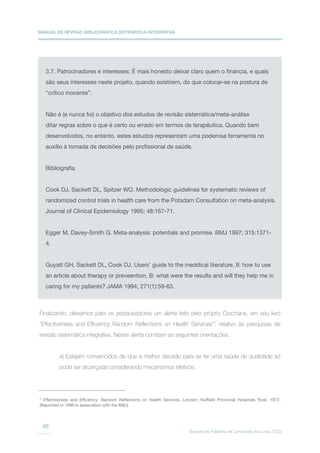 MANUAL DE REVISÃO BIBLIOGRÁFICA SISTEMÁTICA INTEGRATIVA
Suporte ao Trabalho de Conclusão de Curso (TCC)
46
3.7. Patrocinadores e interesses: É mais honesto deixar claro quem o financia, e quais
são seus interesses neste projeto, quando existirem, do que colocar-se na postura de
“crítico inocente”.
Não é (e nunca foi) o objetivo dos estudos de revisão sistemática/meta-análise
ditar regras sobre o que é certo ou errado em termos de terapêutica. Quando bem
desenvolvidos, no entanto, estes estudos representam uma poderosa ferramenta no
auxílio à tomada de decisões pelo profissional de saúde.
Bibliografia
Cook DJ, Sackett DL, Spitzer WO. Methodologic guidelines for systematic reviews of
randomized control trials in health care from the Potsdam Consultation on meta-analysis.
Journal of Clinical Epidemiology 1995; 48:167-71.
Egger M, Davey-Smith G. Meta-analysis: potentials and promise. BMJ 1997; 315:1371-
4.
Guyatt GH, Sackett DL, Cook DJ. Users’ guide to the meddical literature, II: how to use
an article about therapy or preveention, B: what were the results and will they help me in
caring for my patients? JAMA 1994; 271(1):59-63.
Finalizando, deixamos para os pesquisadores um alerta feito pelo próprio Crochane, em seu livro
“Effectiveness and Efficiency Random Reflections on Health Services5
”, relativo às pesquisas de
revisão sistemática integrativa. Nesse alerta constam as seguintes orientações.
a) Estejam convencidos de que a melhor decisão para se ter uma saúde de qualidade só
pode ser alcançada considerando mecanismos efetivos.
5
Effectiveness and Efficiency: Random Reflections on Health Services. London: Nuffield Provincial Hospitals Trust, 1972.
(Reprinted in 1989 in association with the BMJ)
 