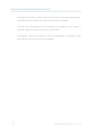 MANUAL DE REVISÃO BIBLIOGRÁFICA SISTEMÁTICA INTEGRATIVA
Suporte ao Trabalho de Conclusão de Curso (TCC)
47
b) Lembrem-se: a evidência confiável sobre uma intervenção, embora essencial para melhorar
as decisões clínicas e as pesquisas, é apenas parte do que se necessita.
c) Invistam nas intervenções que têm demonstrado mais vantagens do que prejuízo. E
descartem aquelas que causam mais danos do que benefício.
d) Pesquisem, sempre que possível, as formas de intervenção que possuem efeitos
desconhecidos, a fim de conhecer sua real utilidade.
 
