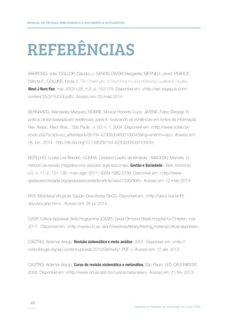 MANUAL DE REVISÃO BIBLIOGRÁFICA SISTEMÁTICA INTEGRATIVA
Suporte ao Trabalho de Conclusão de Curso (TCC)
48
REFERÊNCIAS
BARROSO, Julie; GOLLOP, Claudia J.; SANDELOWSKI Margarete; MEYNELL Janet; PEARCE,
Patricia F.; COLLINS, Linda J..The Challenges of Searching for and Retrieving Qualitative Studies.
West J Nurs Res. mar. 2003 v.25, n.2, p. 153-178. Disponível em: http://wjn.sagepub.com/
content/25/2/153.full.pdf. Acesso em: 03 maio 2014.
BERNARDO, Wanderley Marques; NOBRE, Moacyr Roberto Cuce; JATENE, Fábio Biscegli. A
prática clínica baseada em evidências: parte II - buscando as evidências em fontes de informação.
Rev. Assoc. Med. Bras., São Paulo , v. 50, n. 1, 2004. Disponível em: http://www.scielo.br/
scielo.php?script=sci_arttextpid=S0104-42302004000100045lng=ennrm=iso. Acesso em:
08 jun. 2014. http://dx.doi.org/10.1590/S0104-42302004000100045.
BOTELHO, Louise Lira Roedel;· CUNHA, Cristiano Castro de Almeida; · MACEDO, Marcelo. O
método da revisão integrativa nos estudos organizacionais. Gestão e Sociedade.· Belo Horizonte,
v.5, n. 11, p. 121-136 · maio-ago. 2011 · ISSN 1980-5756. Disponível em: http://www.
gestaoesociedade.org/gestaoesociedade/article/view/1220/906. Acesso em: 12 maio 2014.
BVS. Biblioteca Virtual da Saúde. Descritores DeCS. Disponível em: http://decs.bvs.br/P/
aboutvocabp.htm. Acesso em: 26 jul. 2014.
CASP. Critical Appraisal Skills Programme (CASP). Great Ormond Street Hospital for Children. mar.
2011. Disponível em: http://www.ucl.ac.uk/ich/services/library/training_material/critical-appraisal.
CASTRO, Aldemar Araujo. Revisão sistemática e meta-análise. 2001. Disponível em: http://
metodologia.org/wp-content/uploads/2010/08/meta1.PDF . Acesso em: 12 abr. 2013.
CASTRO, Aldemar Araujo. Curso de revisão sistemática e metanálise. São Paulo: LED-DIS/UNIFESP,
2006. Disponível em: http://www.virtual.epm.br/cursos/metanalise. Acesso em: 21 fev. 2013.
 