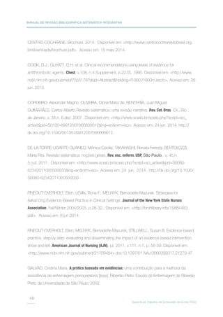 MANUAL DE REVISÃO BIBLIOGRÁFICA SISTEMÁTICA INTEGRATIVA
Suporte ao Trabalho de Conclusão de Curso (TCC)
49
CENTRO COCHRANE. Brochura. 2014. Disponível em: http://www.centrocochranedobrasil.org.
br/downloads/brochure.pdf. Acesso em: 10 maio 2014.
COOK, D.J.; GUYATT, G.H. et al. Clinical recommendations using levels of evidence for
antithrombotic agents. Chest, v.108, n.4 Supplement, p.227S. 1995. Disponível em: http://www.
ncbi.nlm.nih.gov/pubmed/7555178?dopt=Abstractholding=f1000,f1000m,isrctn. Acesso em: 26
jun. 2013.
CORDEIRO, Alexander Magno, OLIVEIRA, Glória Maria de, RENTERÍA, Juan Miguel;
GUIMARÃES, Carlos Alberto.Revisão sistemática: uma revisão narrativa. Rev. Col. Bras. Cir., Rio
de Janeiro ,v. 34,n. 6,dez. 2007. Disponível em: http://www.scielo.br/scielo.php?script=sci_
arttextpid=S0100-69912007000600012lng=ennrm=iso. Acesso em: 24 jun. 2014. http://
dx.doi.org/10.1590/S0100-69912007000600012.
DE-LA-TORRE-UGARTE-GUANILO, Mônica Cecilia; TAKAHASHI, Renata Ferreira; BERTOLOZZI,
Maria Rita. Revisão sistemática: noções gerais. Rev. esc. enferm. USP, São Paulo , v. 45,n.
5,out. 2011. Disponível em: http://www.scielo.br/scielo.php?script=sci_arttextpid=S0080-
62342011000500033lng=ennrm=iso. Acesso em: 24 jun. 2014. http://dx.doi.org/10.1590/
S0080-62342011000500033.
FINEOUT-OVERHOLT, Ellen; LEVIN, Rona F.; MELNYK, Bernadette Mazurek. Strategies for
Advancing Evidence-Based Practice in Clinical Settings. Journal of the New York State Nurses
Association, Fall/Winter 2004/2005, p.28-32,. Disponível em: http://bmhlibrary.info/15884483.
pdf. Acesso em: 8 jun.2014.
FINEOUT-OVERHOLT, Ellen; MELNYK, Bernadette Mazurek; STILLWELL, Susan B. Evidence-based
practice, step by step: evaluating and disseminating the impact of an evidence-based intervention:
show and tell. American Journal of Nursing (AJN), jul. 2011, v.111, n.7, p. 56-59. Disponível em:
http://www.ncbi.nlm.nih.gov/pubmed/21709484.doi:10.1097/01.NAJ.0000399317.21279.47.
GALVÃO, Cristina Maria. A prática baseada em evidências: uma contribuição para a melhoria da
assistência de enfermagem perioperatória [tese]. Ribeirão Preto: Escola de Enfermagem de Ribeirão
Preto da Universidade de São Paulo; 2002.
 