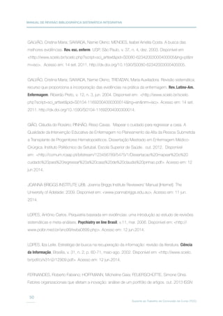 MANUAL DE REVISÃO BIBLIOGRÁFICA SISTEMÁTICA INTEGRATIVA
Suporte ao Trabalho de Conclusão de Curso (TCC)
50
GALVÃO, Cristina Maria; SAWADA, Namie Okino; MENDES, Isabel Amélia Costa. A busca das
melhores evidências. Rev. esc. enferm. USP, São Paulo, v. 37, n. 4, dez. 2003. Disponível em
http://www.scielo.br/scielo.php?script=sci_arttextpid=S0080-62342003000400005lng=ptnr
m=iso. Acesso em: 14 set. 2011. http://dx.doi.org/10.1590/S0080-62342003000400005.
GALVÃO, Cristina Maria; SAWADA, Namie Okino; TREVIZAN, Maria Auxiliadora. Revisão sistemática:
recurso que proporciona a incorporação das evidências na prática da enfermagem. Rev. Latino-Am.
Enfermagem, Ribeirão Preto, v. 12, n. 3, jun. 2004. Disponível em: http://www.scielo.br/scielo.
php?script=sci_arttextpid=S0104-11692004000300014lng=ennrm=iso. Acesso em: 14 set.
2011. http://dx.doi.org/10.1590/S0104-11692004000300014.
GIÃO, Cláudia do Rosário; PINHÃO, Risso Cavas. Mapear o cuidado para regressar a casa. A
Qualidade da Intervenção Educativa de Enfermagem no Planeamento da Alta da Pessoa Submetida
a Transplante de Progenitores Hematopoiéticos. Dissertação Mestrado em Enfermagem Médico-
Cirúrgica. Instituto Politécnico de Setubal. Escola Superior de Saúde. out. 2012. Disponível
em: http://comum.rcaap.pt/bitstream/123456789/5475/1/Dissertacao%20mapear%20o%20
cuidado%20para%20regressar%20a%20casa%20de%20claudia%20pinhao.pdf. Acesso em: 12
jun 2014.
JOANNA BRIGGS INSTITUTE (JBI). Joanna Briggs Institute Reviewers’ Manual [Internet]. The
University of Adelaide; 2009. Disponível em: www.joannabriggs.edu.au. Acesso em: 11 jun.
2014.
LOPES, Antônio Carlos. Psiquiatria baseada em evidências: uma introdução ao estudo de revisões
sistemáticas e meta-análises. Psychiatry on line Brasil, v.11, mar. 2006. Disponível em: http://
www.polbr.med.br/ano99/evba0899.php. Acesso em: 12 jun.2014.
LOPES, Ilza Leite. Estratégia de busca na recuperação da informação: revisão da literatura. Ciência
da Informação, Brasília, v. 31, n. 2, p. 60-71, maio-ago. 2002. Disponível em: http://www.scielo.
br/pdf/ci/v31n2/12909.pdf. Acesso em: 12 jun.2014.
FERNANDES, Roberto Fabiano; HOFFMANN, Micheline Gaia; FEUERSCHÜTTE, Simone Ghisi.
Fatores organizacionais que afetam a inovação: análise de um portfólio de artigos. out. 2013 ISSN
 