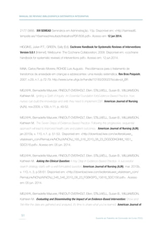 MANUAL DE REVISÃO BIBLIOGRÁFICA SISTEMÁTICA INTEGRATIVA
Suporte ao Trabalho de Conclusão de Curso (TCC)
51
2177-3866. XVI SEMEAD Seminários em Administração. 15p. Disponível em: http://semead6.
tempsite.ws/16semead/resultado/trabalhosPDF/608.pdf. Acesso em: 12 jun 2014.
HIGGINS, Julian P.T.; GREEN, Sally (Ed). Cochrane Handbook for Systematic Reviews of Interventions
Version 5.0.1 [Internet]. Melbourne: The Cochrane Collaboration; 2008. Disponível em: cochrane
handbook for systematic reviews of interventions pdf. Acesso em: 12 jun.2014.
MAIA, Carlos Renato Moreira; ROHDE Luis Augusto. Psicofármacos para o tratamento de
transtornos de ansiedade em crianças e adolescentes: uma revisão sistemática. Rev Bras Psiquiatr.
2007; v.29, n.1, p.72-79. http://www.lume.ufrgs.br/handle/10183/20523?locale=pt_BR
MELNYK, Bernadette Mazurek; FINEOUT-OVERHOLT, Ellen; STILLWELL, Susan B.; WILLIAMSON,
Kathleen M. Igniting a Spirit of Inquiry: An Essential Foundation forbEvidence-Based Practice: how
nurses can build the knowledge and skills they need to implement EBP. American Journal of Nursing
(AJN), nov.2009, v.109, n.11, p. 49-52.
MELNYK, Bernadette Mazurek; FINEOUT-OVERHOLT, Ellen; STILLWELL, Susan B.; WILLIAMSON,
Kathleen M. The Seven Steps of Evidence-Based Practice: Following this progressive, sequential
approach will lead to improved health care and patient outcomes. American Journal of Nursing (AJN),
jan.2010a, v. 110, n.1. p. 51-53. Disponível em: http://download.lww.com/wolterskluwer_
vitalstream_com/PermaLink/NCNJ/A/NCNJ_165_516_2010_08_23_DGSODKGNM_1651_
SDC516.pdf. Acesso em: 05 jun. 2014.
MELNYK, Bernadette Mazurek; FINEOUT-OVERHOLT, Ellen; STILLWELL, Susan B.; WILLIAMSON,
Kathleen M. Asking the Clinical Question: A Key Step in Evidence-Based Practice. A successful
search strategy starts with a well-formulated question. American Journal of Nursing (AJN), mar. 2010b,
v. 110, n. 3, p.58-61. Disponível em: http://download.lww.com/wolterskluwer_vitalstream_com/
PermaLink/NCNJ/A/NCNJ_546_546_2010_08_23_FGBKSPG_15616_SDC156.pdf. Acesso
em: 05 jun. 2014.
MELNYK, Bernadette Mazurek; FINEOUT-OVERHOLT, Ellen; STILLWELL, Susan B.; WILLIAMSON,
Kathleen M. Evaluating and Disseminating the Impact of an Evidence-Based Intervention: Show and
Tell After the data are gathered and analyzed, it’s time to share what you’ve learned. American Journal of
 