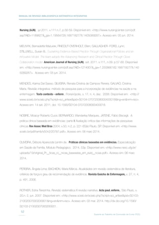 MANUAL DE REVISÃO BIBLIOGRÁFICA SISTEMÁTICA INTEGRATIVA
Suporte ao Trabalho de Conclusão de Curso (TCC)
52
Nursing (AJN), jul 2011. v.111.n.7, p.56-59. Disponível em: http://www.nursingcenter.com/pdf.
asp?AID=1189827_ga=1.19564728.1687182778.1405089287. Acesso em: 05 jun. 2014.
MELNYK, Bernadette Mazurek; FINEOUT-OVERHOLT, Ellen; GALLAGHER- FORD, Lynn;
STILLWELL, Susan B.. Sustaining Evidence-Based Practice Through Organizational Policies and an
Innovative Model: The team adopts the Advancing Research and Clinical Practice Through Close
Collaboration model. American Journal of Nursing (AJN), set. 2011. v.111, n.09. p.57-60. Disponível
em: http://www.nursingcenter.com/pdf.asp?AID=1214007_ga=1.250866182.1687182778.140
5089287. Acesso em: 05 jun. 2014.
MENDES, Karina Dal Sasso; SILVEIRA, Renata Cristina de Campos Pereira; GALVAO, Cristina
Maria. Revisão integrativa: método de pesquisa para a incorporação de evidências na saúde e na
enfermagem. Texto contexto - enferm., Florianópolis, v. 17, n. 4, dez. 2008. Disponível em: http://
www.scielo.br/scielo.php?script=sci_arttextpid=S0104-07072008000400018lng=ennrm=iso.
Acesso em: 14 set. 2011. doi: 10.1590/S0104-07072008000400018.
NOBRE, Moacyr Roberto Cuce; BERNARDO, Wanderley Marques, JATENE, Fábio Biscegli. A
prática clínica baseada em evidências: parte III Avaliação crítica das informações de pesquisas
clínicas Rev Assoc Med Bras 2004; v.50, n.2, p. 221-8São Paulo, SP. Disponível em: http://www.
scielo.br/pdf/ramb/v50n2/20787.pdf. Acesso em: 06 maio 2014.
OLIVEIRA, Débora Aparecida Lentini de. Práticas clínicas baseadas em evidências. Especialização
em Saúde da Família. Módulo Pedagógico. 2014, 53p. Disponível em: http://www.nesc.ufg.br/
uploads/19/original_Pr__ticas_cl__nicas_baseadas_em_evid__ncias.pdf. Acesso em: 06 maio
2014.
PEREIRA, Ângela Lima; BACHION, Maria Márcia. Atualidades em revisão sistemática de literatura,
critérios de força e grau de recomendação de evidência. Revista Gaúcha de Enfermagem, v. 27, n. 4,
p. 491, 2006.
ROTHER, Edna Terezinha. Revisão sistemática X revisão narrativa. Acta paul. enferm., São Paulo, v.
20,n. 2, jun. 2007. Disponível em: http://www.scielo.br/scielo.php?script=sci_arttextpid=S0103-
21002007000200001lng=ennrm=iso. Acesso em: 03 mar. 2014. http://dx.doi.org/10.1590/
S0103-21002007000200001.
 