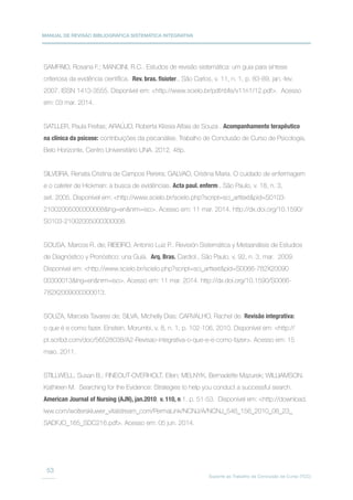 MANUAL DE REVISÃO BIBLIOGRÁFICA SISTEMÁTICA INTEGRATIVA
Suporte ao Trabalho de Conclusão de Curso (TCC)
53
SAMPAIO, Rosana F.; MANCINI, R.C.. Estudos de revisão sistemática: um guia para síntese
criteriosa da evidência científica. Rev. bras. fisioter., São Carlos, v. 11, n. 1, p. 83-89, jan.-fev.
2007. ISSN 1413-3555. Disponível em: http://www.scielo.br/pdf/rbfis/v11n1/12.pdf. Acesso
em: 03 mar. 2014.
SATLLER, Paula Freitas; ARAÚJO, Roberta Klissia Alfaia de Souza . Acompanhamento terapêutico
na clínica da psicose: contribuições da psicanálise. Trabalho de Conclusão de Curso de Psicologia,
Belo Horizonte, Centro Universitário UNA. 2012. 48p.
SILVEIRA, Renata Cristina de Campos Pereira; GALVAO, Cristina Maria. O cuidado de enfermagem
e o cateter de Hickman: a busca de evidências. Acta paul. enferm., São Paulo, v. 18, n. 3,
set. 2005. Disponível em: http://www.scielo.br/scielo.php?script=sci_arttextpid=S0103-
21002005000300008lng=ennrm=iso. Acesso em: 11 mar. 2014. http://dx.doi.org/10.1590/
S0103-21002005000300008.
SOUSA, Marcos R. de; RIBEIRO, Antonio Luiz P.. Revisión Sistemática y Metaanálisis de Estudios
de Diagnóstico y Pronóstico: una Guía. Arq. Bras. Cardiol., São Paulo, v. 92, n. 3, mar. 2009.
Disponível em: http://www.scielo.br/scielo.php?script=sci_arttextpid=S0066-782X20090
00300013lng=ennrm=iso. Acesso em: 11 mar. 2014. http://dx.doi.org/10.1590/S0066-
782X2009000300013.
SOUZA, Marcela Tavares de; SILVA, Michelly Dias; CARVALHO, Rachel de. Revisão integrativa:
o que é e como fazer. Einstein, Morumbi, v. 8, n. 1, p. 102-106, 2010. Disponível em: http://
pt.scribd.com/doc/56528038/A2-Revisao-integrativa-o-que-e-e-como-fazer. Acesso em: 15
maio. 2011.
STILLWELL, Susan B.; FINEOUT-OVERHOLT, Ellen; MELNYK, Bernadette Mazurek; WILLIAMSON,
Kathleen M. Searching for the Evidence: Strategies to help you conduct a successful search.
American Journal of Nursing (AJN), jan.2010, v. 110, n.1. p. 51-53. Disponível em: http://download.
lww.com/wolterskluwer_vitalstream_com/PermaLink/NCNJ/A/NCNJ_546_156_2010_08_23_
SADFJO_165_SDC216.pdf. Acesso em: 05 jun. 2014.
 