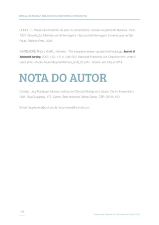 MANUAL DE REVISÃO BIBLIOGRÁFICA SISTEMÁTICA INTEGRATIVA
Suporte ao Trabalho de Conclusão de Curso (TCC)
54
URSI, E. S. Prevenção de lesões de pele no perioperatório: revisão integrativa da literatura. 2005.
130 f. Dissertação (Mestrado em Enfermagem) – Escola de Enfermagem, Universidade de São
Paulo, Ribeirão Preto, 2005.
WHITEMORE, Robin; KNAFL, Kathleen. The integrative review: updated methodology. Journal of
Advanced Nursing, 2005, v.52, n.5, p. 546–553, Blackwell Publishing Ltd. Disponível em: http://
users.phhp.ufl.edu/rbauer/ebpp/whittemore_knafl_05.pdf. Acesso em: 08 jun.2014.
Contato: Lecy Rodrigues Moreira, Instituto de Ciências Biológicas e Saúde. Centro Universitário
UNA. Rua Guajajaras, 175, Centro, Belo Horizonte, Minas Gerais, CEP: 30180-100.
E-mail: lecymoreira@prof.una.br; lecymoreira@hotmail.com.
NOTA DO AUTOR
 