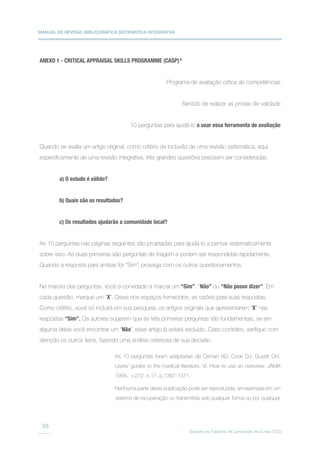 MANUAL DE REVISÃO BIBLIOGRÁFICA SISTEMÁTICA INTEGRATIVA
Suporte ao Trabalho de Conclusão de Curso (TCC)
55
ANEXO 1 - CRITICAL APPRAISAL SKILLS PROGRAMME (CASP)6
Programa de avaliação crítica de competências
Sentido de realizar as provas de validade
10 perguntas para ajudá-lo a usar essa ferramenta de avaliação
Quando se avalia um artigo original, como critério de inclusão de uma revisão sistemática, aqui
especificamente de uma revisão integrativa, três grandes questões precisam ser consideradas.
a) O estudo é válido?
b) Quais são os resultados?
c) Os resultados ajudarão a comunidade local?
As 10 perguntas nas páginas seguintes são projetadas para ajudá-lo a pensar sistematicamente
sobre isso. As duas primeiras são perguntas de triagem e podem ser respondidas rapidamente.
Quando a resposta para ambas for “Sim”, prossiga com os outros questionamentos.
Na maioria das perguntas, você é convidado a marcar um “Sim”, “Não” ou “Não posso dizer”. Em
cada questão, marque um “X”. Grave nos espaços fornecidos, as razões para suas respostas.
Como critério, você só incluirá em sua pesquisa, os artigos originais que apresentarem “X” nas
respostas “Sim”. Os autores sugerem que as três primeiras perguntas são fundamentais, se em
alguma delas você encontrar um “Não”, esse artigo já estará excluído. Caso contrário, verifique com
atenção os outros itens, fazendo uma análise criteriosa de sua decisão.
As 10 perguntas foram adaptadas de Oxman AD, Cook DJ, Guyatt GH,
Users’ guides to the medical literature. VI. How to use an overview. JAMA
1994; v.272, n.17, p.1367-1371.
Nenhuma parte desta publicação pode ser reproduzida, armazenada em um
sistema de recuperação ou transmitida sob qualquer forma ou por qualquer
 