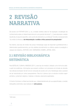 MANUAL DE REVISÃO BIBLIOGRÁFICA SISTEMÁTICA INTEGRATIVA
Suporte ao Trabalho de Conclusão de Curso (TCC)
3
2 REVISÃO
NARRATIVA
2.1 REVISÃO BIBLIOGRÁFICA
SISTEMÁTICA
De acordo com ROTHER (2007, p. ix), a revisão narrativa utiliza-se “da aquisição e atualização de
conhecimento sobre um determinado tema em curto período de tempo” [...] “para descrever o estado
da arte de um assunto específico, sob o ponto de vista teórico ou contextual”. Constitui-se basicamente
“da análise da literatura, da interpretação e análise crítica pessoal do pesquisador2
”.
No entanto, esse tipo de revisão não possui metodologia capaz de responder quantitativamente a
determinados questionamentos, por não viabilizar procedimentos ou critérios usados na avaliação e
seleção dos trabalhos. (ROTHER, 2007; BERNARDO; NOBRE; JATENE; 2004).
Para BOTELHO, CUNHA e MACEDO (2011), esse tipo de revisão é utilizado como forma de obter,
a partir de evidências, informações que possam contribuir com processos de tomada de decisão
nas ciências da Saúde. Ela tem de ser conduzida de acordo com uma metodologia clara e possível
de ser reproduzida por outros pesquisadores. Para tal, é preciso que os estudos incluídos sejam
primários, contenham objetivos, materiais e métodos claramente explicitados.
O Centro Cochrane no Brasil recomenda que, independentemente de sua especificidade, a revisão
bibliográfica sistemática seja realizada em sete passos.
3
Grifo nosso.
 