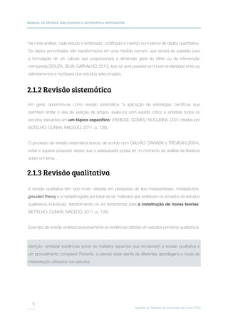 MANUAL DE REVISÃO BIBLIOGRÁFICA SISTEMÁTICA INTEGRATIVA
Suporte ao Trabalho de Conclusão de Curso (TCC)
5
Na meta-análise, cada estudo é sintetizado, codificado e inserido num banco de dados quantitativo.
Os dados encontrados são transformados em uma medida comum, que servirá de subsídio para
a formulação de um cálculo que proporcionará a dimensão geral do efeito ou da intervenção
mensurada (SOUZA; SILVA; CARVALHO, 2010). Isso só será possível se houver similaridade entre os
delineamentos e hipóteses dos estudos selecionados.
Em geral, denomina-se como revisão sistemática “a aplicação de estratégias científicas que
permitem limitar o viés de seleção de artigos, avaliá-los com espírito crítico e sintetizar todos os
estudos relevantes em um tópico específico” (PERISSÉ; GOMES; NOGUEIRA, 2001 citados por
BOTELHO; CUNHA; MACEDO, 2011, p. 126).
O processo de revisão sistemática busca, de acordo com GALVÃO, SAWADA e TREVISAN (2004),
evitar e superar possíveis vieses que o pesquisador possa ter no momento da análise da literatura
sobre um tema.
A revisão qualitativa tem sido muito utilizada em pesquisas do tipo metassínteses, metaestudos,
grouded theory e a metaetnografia por tratar-se de “métodos que sintetizam os achados de estudos
qualitativos individuais, transformando-os em ferramentas para a construção de novas teorias”
(BOTELHO; CUNHA; MACEDO, 2011, p. 126).
Esse tipo de revisão sintetiza exclusivamente as evidências obtidas em estudos primários qualitativos.
2.1.2 Revisão sistemática
2.1.3 Revisão qualitativa
Atenção: sintetizar evidências sobre os múltiplos aspectos que incorporam a revisão qualitativa é
um procedimento complexo! Portanto, é preciso estar atento às diferentes abordagens e níveis de
interpretação utilizados nos estudos.
 