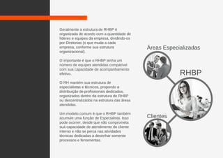 Geralmente a estrutura de RHBP é
organizada de acordo com a quantidade de
líderes e equipes da empresa, dividindo-os
por Diretorias (o que muda a cada
empresa, conforme sua estrutura
organizacional).
O importante é que o RHBP tenha um
número de equipes atendidas compatível
com sua capacidade de acompanhamento
efetivo.
O RH mantém sua estrutura de
especialistas e técnicos, propondo a
distribuição de profissionais dedicados,
organizados dentro da estrutura de RHBP
ou descentralizados na estrutura das áreas
atendidas.
Um modelo comum é que o RHBP também
acumule uma função de Especialista. Isso
pode ocorrer, desde que não comprometa
sua capacidade de atendimento do cliente
interno e não se perca nas atividades
técnicas dedicadas a desenhar somente
processos e ferramentas.
RHBP
Clientes
Áreas Especializadas
 