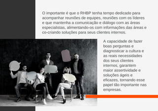 O importante é que o RHBP tenha tempo dedicado para
acompanhar reuniões de equipes, reuniões com os líderes
e que mantenha a comunicação e diálogo com as áreas
especialistas, alimentando-os com informações das áreas e
co-criando soluções para seus clientes internos.
A capacidade de fazer
boas perguntas e
diagnosticar a cultura e
as reais necessidades
dos seus clientes
internos, garantem
maior assertividade e
soluções ágeis e
eficazes, tornando esse
papel tão importante nas
empresas.
 