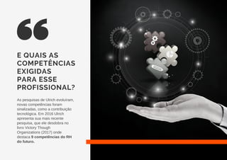 E QUAIS AS
COMPETÊNCIAS
EXIGIDAS
PARA ESSE
PROFISSIONAL?
As pesquisas de Ulrich evoluíram,
novas competências foram
sinalizadas, como a contribuição
tecnológica. Em 2016 Ulrich
apresenta sua mais recente
pesquisa, que ele desdobra no
livro Victory Though
Organizations (2017) onde
destaca 9 competências do RH
do futuro.
 