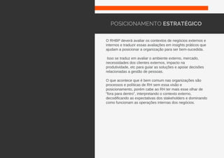 O RHBP deverá avaliar os contextos de negócios externos e
internos e traduzir essas avaliações em insights práticos que
ajudam a posicionar a organização para ser bem-sucedida.
Isso se traduz em avaliar o ambiente externo, mercado,
necessidades dos clientes externos, impacto na
produtividade, etc para guiar as soluções e apoiar decisões
relacionadas a gestão de pessoas.
O que acontece que é bem comum nas organizações são
processos e políticas de RH sem essa visão e
posicionamento, porém cabe ao RH ter mais esse olhar de
“fora para dentro”, interpretando o contexto externo,
decodificando as expectativas dos stakeholders e dominando
como funcionam as operações internas dos negócios.
POSICIONAMENTO ESTRATÉGICO
 