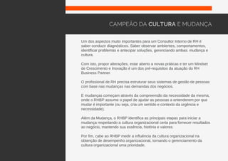 Um dos aspectos muito importantes para um Consultor Interno de RH é
saber conduzir diagnósticos. Saber observar ambientes, comportamentos,
identificar problemas e antecipar soluções, gerenciando ambas: mudança e
cultura.
Com isto, propor alterações, estar aberto a novas práticas e ter um Mindset
de Crescimento e Inovação é um dos pré-requisitos da atuação do RH
Business Partner.
O profissional de RH precisa estruturar seus sistemas de gestão de pessoas
com base nas mudanças nas demandas dos negócios.
E mudanças começam através da compreensão da necessidade da mesma,
onde o RHBP assume o papel de ajudar as pessoas a entenderem por que
mudar é importante (ou seja, cria um sentido e contexto da urgência e
necessidade).
Além da Mudança, o RHBP identifica as principais etapas para iniciar a
mudança respeitando a cultura organizacional certa para fornecer resultados
ao negócio, mantendo sua essência, história e valores.
Por fim, cabe ao RHBP medir a influência da cultura organizacional na
obtenção de desempenho organizacional, tornando o gerenciamento da
cultura organizacional uma prioridade.
CAMPEÃO DA CULTURA E MUDANÇA
 