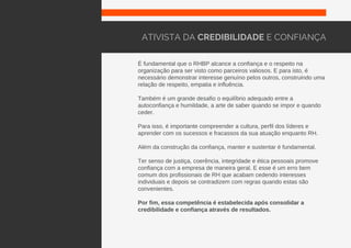 É fundamental que o RHBP alcance a confiança e o respeito na
organização para ser visto como parceiros valiosos. E para isto, é
necessário demonstrar interesse genuíno pelos outros, construindo uma
relação de respeito, empatia e influência.
Também é um grande desafio o equilíbrio adequado entre a
autoconfiança e humildade, a arte de saber quando se impor e quando
ceder.
Para isso, é importante compreender a cultura, perfil dos líderes e
aprender com os sucessos e fracassos da sua atuação enquanto RH.
Além da construção da confiança, manter e sustentar é fundamental.
Ter senso de justiça, coerência, integridade e ética pessoais promove
confiança com a empresa de maneira geral. E esse é um erro bem
comum dos profissionais de RH que acabam cedendo interesses
individuais e depois se contradizem com regras quando estas são
convenientes.
Por fim, essa competência é estabelecida após consolidar a
credibilidade e confiança através de resultados.
ATIVISTA DA CREDIBILIDADE E CONFIANÇA
 