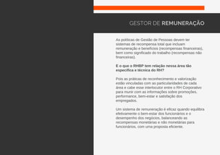 As políticas de Gestão de Pessoas devem ter
sistemas de recompensa total que incluam
remuneração e benefícios (recompensas financeiras),
bem como significado do trabalho (recompensas não
financeiras).
E o que o RHBP tem relação nessa área tão
específica e técnica do RH?
Pois as práticas de reconhecimento e valorização
estão vinculadas com as particularidades de cada
área e cabe esse interlocutor entre o RH Corporativo
para munir com as informações sobre promoções,
performance, bem-estar e satisfação dos
empregados.
Um sistema de remuneração é eficaz quando equilibra
efetivamente o bem-estar dos funcionários e o
desempenho dos negócios, balanceando as
recompensas monetárias e não monetárias para
funcionários, com uma proposta eficiente.
GESTOR DE REMUNERAÇÃO
 
