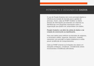O uso de People Analytics tem como principal objetivo a
influência da tomada de decisão para a gestão de
pessoas. Assim, cabe ao RHBP modelar os dados
através de informações já existentes em sistemas ou
identificá-las com perguntas importantes sobre a
organização que podem ser respondidas com dados.
People Analytics vai além da coleta de dados e da
criação de scorecards ou dashboards.
Para usar dados para melhorar as decisões de negócios,
é necessário coletar, organizar, descrever, modelar,
interpretar com precisão os dados estatísticos e então
prever tendências de comportamentos.
Cabe ao RHBP entende as limitações dos dados em
situações ambíguas, complexas, considerando vieses
inconscientes e tendências afirmativas.
INTÉRPRETE E DESIGNER DE DADOS
 