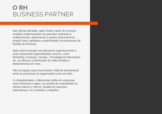 O RH
BUSINESS PARTNER
Nas últimas décadas, após muitos cases de sucesso,
modelos implementados em grandes empresas e
multinacionais, observamos o quanto essa estrutura
propôs maior agilidade e assertividade nos processos de
Gestão de Pessoas.
Após tanta evolução nas estruturas organizacionais e
suas respectivas especialidades comuns, como
Marketing, Finanças, Vendas, Tecnologia da Informação,
etc, se observa a diminuição da visão limitada e
departamental em silos.
Não há espaço para burocracias e falta de alinhamento
entre os processos na organização como um todo.
A competitividade e diferenciais estão em empresas
mais dinâmicas e ágeis, no sentido da centralidade ao
cliente externo e interno, focada em soluções,
experiências, em conexões e relações.
 