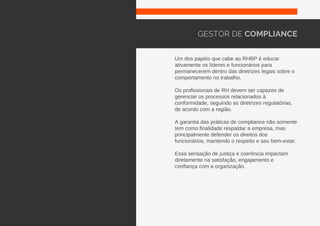Um dos papéis que cabe ao RHBP é educar
ativamente os líderes e funcionários para
permanecerem dentro das diretrizes legais sobre o
comportamento no trabalho.
Os profissionais de RH devem ser capazes de
gerenciar os processos relacionados à
conformidade, seguindo as diretrizes regulatórias,
de acordo com a região.
A garantia das práticas de compliance não somente
tem como finalidade respaldar a empresa, mas
principalmente defender os direitos dos
funcionários, mantendo o respeito e seu bem-estar.
Essa sensação de justiça e coerência impactam
diretamente na satisfação, engajamento e
confiança com a organização.
GESTOR DE COMPLIANCE
 