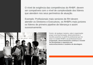 O nível de exigência das competências do RHBP, devem
ser compatíveis com o nível de complexidade dos líderes
que atendem nos seus perímetros de atuação.
Exemplo: Profissionais mais seniores de RH devem
atender os Diretores e Executivos, os RHBPs mais juniores
os líderes de primeiro pipeline de liderança e assim
sucessivamente.
Porém, de qualquer maneira, cabe à organização
propor uma boa formação, desenvolvimento e
escolha assertiva no perfil do profissional que irá
atuar no modelo RHBP e ao profissional buscar
preparação, desenvolvimento contínuo e investir
em ferramentas e repertório em
autoconhecimento e modelos de abordagem.
 