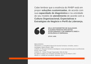 Cabe lembrar que a essência do RHBP está em
propor soluções customizadas, de acordo com
sua capacidade de diagnóstico e na unicidade
do seu modelo de atendimento de acordo com a
Cultura Organizacional, Expectativas e
Estratégias do Negócio e Perfil da Liderança.
BIBLIOGRAFIA
ORLICKAS, E. Consultoria interna de recursos humanos: conceitos, cases e
estratégias. Makron Books, 1999.
ULRICH, D. Recursos Humanos estratégicos: novas perspectivas para os profissionais
de RH. Futura, 2000.
ULRICH, D. - Victory Through Organization: Why the War
for Talent is Failing Your Company and What You Can Do About It, 2017
WEISS, A. A Bíblia da Consultoria. Autêntica, 2011.
SEJA UM PARÂMETRO DE QUALIDADE.
ALGUMAS PESSOAS NÃO ESTÃO
ACOSTUMADAS A UM AMBIENTE ONDE A
EXCELÊNCIA É ESPERADA.
STEVE JOBS
 