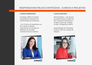 Psicóloga, MBA em Gestão
Empresarial e Mestrado em
Administração de Empresas.
+ de 15 anos de experiência em
RH, sendo as últimas
experiências em posição de
liderança em grandes
multinacionais da indústria.
Administradora, + de 18 anos
de experiência em Gestão de
RH. Personal Professional e
Positive Coaching, Analista
Profiler, Eneagrama e MBTI.
Especializada em Psicologia
Positiva, MBA em Gestão de
Negócio
CARINA RODRIGUEZ LILIAN SANCHES
RESPONSÁVEIS PELOS CONTEÚDOS , CURSOS E PROJETOS
 