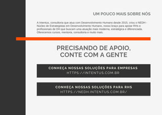 UM POUCO MAIS SOBRE NÓS
A Intentus, consultoria que atua com Desenvolvimento Humano desde 2015, criou o NEDH -
Núcleo de Estrategistas em Desenvolvimento Humano, nosso braço para apoiar RHs e
profissionais de DH que buscam uma atuação mais moderna, estratégica e diferenciada.
Oferecemos cursos, mentoria, consultoria e muito mais.
CONHEÇA NOSSAS SOLUÇÕES PARA EMPRESAS
HTTPS://INTENTUS.COM.BR
PRECISANDO DE APOIO,
CONTE COM A GENTE
CONHEÇA NOSSAS SOLUÇÕES PARA RHS
HTTPS://NEDH.INTENTUS.COM.BR/
 