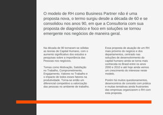 O modelo de RH como Business Partner não é uma
proposta nova, o termo surgiu desde a década de 60 e se
consolidou nos anos 90, em que a Consultoria com sua
proposta de diagnóstico e foco em soluções se tornou
emergente nos negócios de maneira geral.
Na década de 90 tornaram-se sólidas
as teorias de Capital Humano, com o
aumento significativo dos estudos e
pesquisas sobre a importância das
Pessoas nos negócios.
Temas como Motivação, Satisfação
no Trabalho, Comprometimento,
Engajamento, Valores no Trabalho e
o impacto de todos esses fatores na
produtividade. Torna-se então um
diferencial competitivo a valorização
das pessoas no ambiente de trabalho.
Essa proposta de atuação de um RH
mais próximo do negócio e dos
departamentos, centrado nas
soluções de desenvolvimento do
capital humano ainda se torna mais
conhecida no Brasil entre os anos
2000 e 2010 e até hoje ainda vemos
um crescimento do interesse neste
modelo.
Porém há muitos questionamentos,
desencontros de conceito com prática
e muitas tentativas ainda frustrantes
das empresas organizarem o RH com
esta proposta.
 