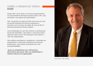 SOBRE A ORIGEM DO TERMO
RHBP
Desde 1987, Dave Ulrich e seu time de pesquisadores
na Universidade de Michigan estudam sobre o RH, suas
evoluções e seu papel nas organizações.
São 7 pesquisas ao longo de todos esses anos em que
ele aborda empresas de diversos segmentos e
tamanhos com um banco de dados de mais de 90 mil
pessoas participando dessas análises.
Uma metodologia em que não somente os profissionais
de RH são abordados, mas líderes e executivos fazem
reflexões sobre como o RH pode gerar alto impacto e
valor nas organizações.
São análises quantitativas e qualitativas, conduzidas por
questionários e entrevistas individuais com diversos
profissionais, cujo produto da pesquisa tem uma
principal finalidade:
quais as competências que o RH precisa
desenvolver para gerar valor aos stakeholders e
clientes internos na organização?
Dave Ulrich - Foto: Internet
 
